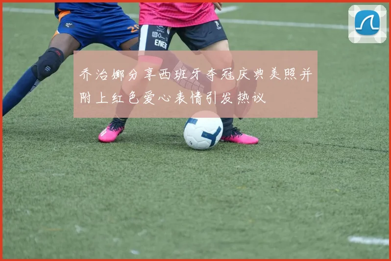 乔治娜分享西班牙夺冠庆典美照并附上红色爱心表情引发热议