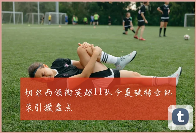 切尔西领衔英超11队今夏破转会纪录引援盘点