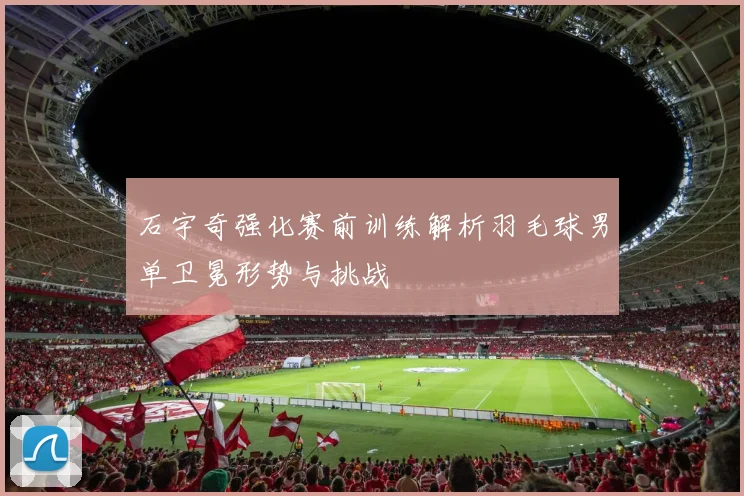 石宇奇强化赛前训练解析羽毛球男单卫冕形势与挑战