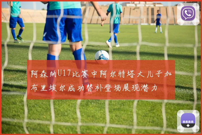 阿森纳U17比赛中阿尔特塔大儿子加布里埃尔成功替补登场展现潜力