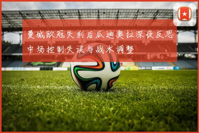 曼城欧冠失利后瓜迪奥拉深夜反思中场控制失误与战术调整