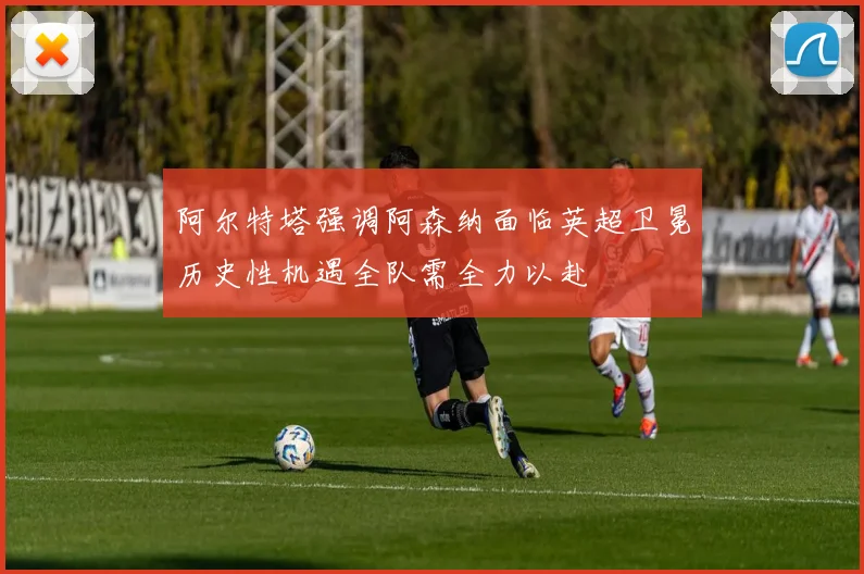 阿尔特塔强调阿森纳面临英超卫冕历史性机遇全队需全力以赴
