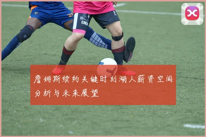 詹姆斯续约关键时刻湖人薪资空间分析与未来展望