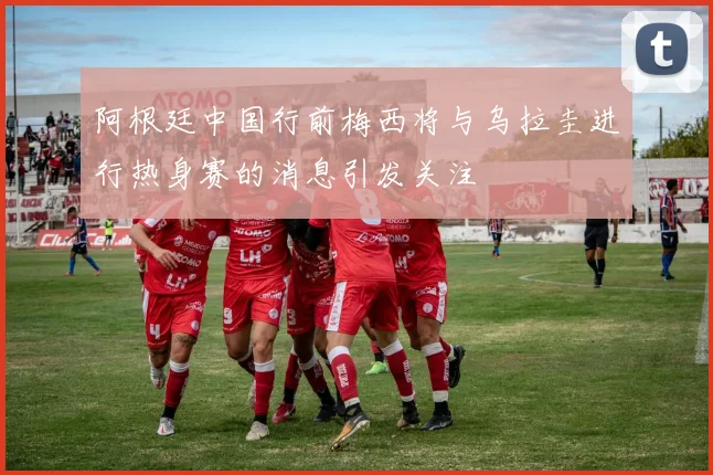 阿根廷中国行前梅西将与乌拉圭进行热身赛的消息引发关注