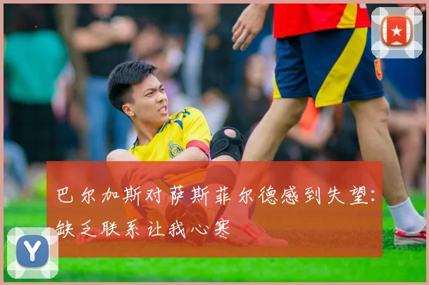 巴尔加斯对萨斯菲尔德感到失望：缺乏联系让我心寒